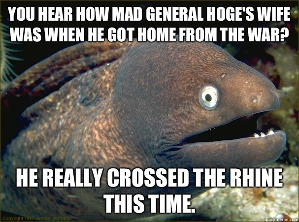 You hear how mad General Hoge's wife was when he got home from the war? He really crossed the Rhine this time.   Bad Joke Eel