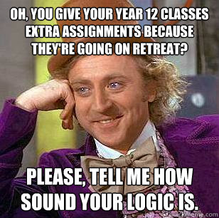 Oh, you give your year 12 classes extra assignments because they're going on retreat? Please, tell me how sound your logic is. - Oh, you give your year 12 classes extra assignments because they're going on retreat? Please, tell me how sound your logic is.  Condescending Wonka