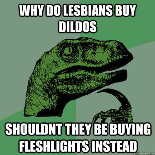 why do lesbians buy dildos shouldnt they be buying fleshlights instead  Philosoraptor