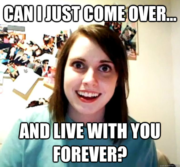 Can i just come over... and live with you forever? - Can i just come over... and live with you forever?  Overly Attached Girlfriend