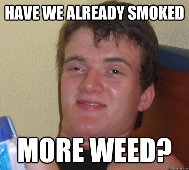 Have we already smoked more weed?  10 Guy