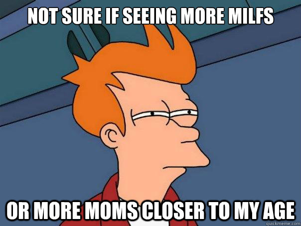 Not sure if seeing more milfs Or more moms closer to my age  Futurama Fry