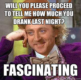 will you please proceed to tell me how much you drank last night? fascinating - will you please proceed to tell me how much you drank last night? fascinating  Condescending Wonka