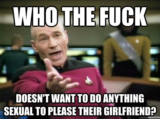 Who the fuck  doesn't want to do anything sexual to please their girlfriend?  Annoyed Picard HD