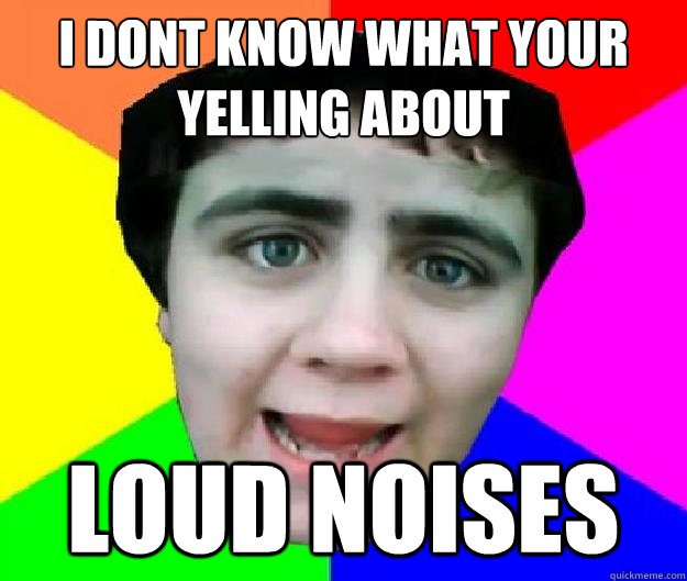 I dont know what your yelling about Loud noises - I dont know what your yelling about Loud noises  Bad Advice Jared