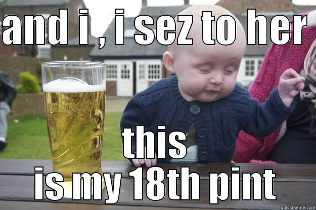 AND I , I SEZ TO HER  THIS IS MY 18TH PINT drunk baby