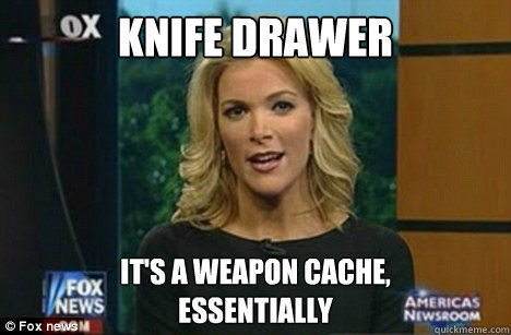 knife drawer It's a weapon cache,
Essentially - knife drawer It's a weapon cache,
Essentially  Megyn Kelly