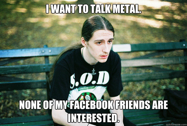 I want to talk metal. None of my facebook friends are interested.  First World Metal Problems