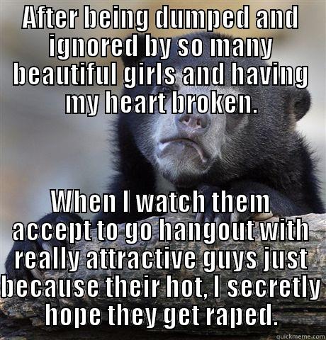 My awful secret. - AFTER BEING DUMPED AND IGNORED BY SO MANY BEAUTIFUL GIRLS AND HAVING MY HEART BROKEN. WHEN I WATCH THEM ACCEPT TO GO HANGOUT WITH REALLY ATTRACTIVE GUYS JUST BECAUSE THEIR HOT, I SECRETLY HOPE THEY GET RAPED. Confession Bear