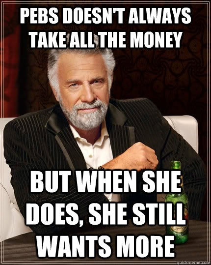 Pebs doesn't always take all the money but when she does, she still wants more  The Most Interesting Man In The World