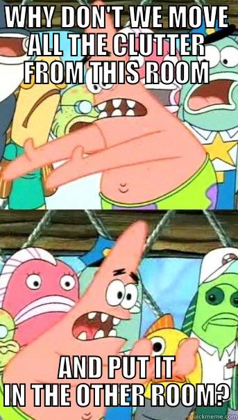 WHY DON'T WE MOVE ALL THE CLUTTER FROM THIS ROOM AND PUT IT IN THE OTHER ROOM? Push it somewhere else Patrick