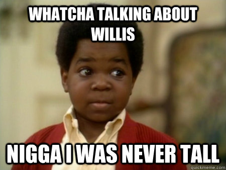 whatcha talking about willis nigga I was never tall  