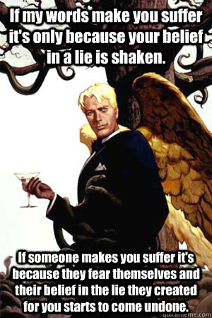 If my words make you suffer it's only because your belief in a lie is shaken. If someone makes you suffer it's because they fear themselves and their belief in the lie they created for you starts to come undone.  Good Guy Lucifer