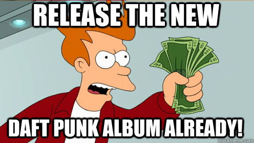 RELEASE THE NEW DAFT PUNK ALBUM ALREADY!  Fry shut up and take my money credit card