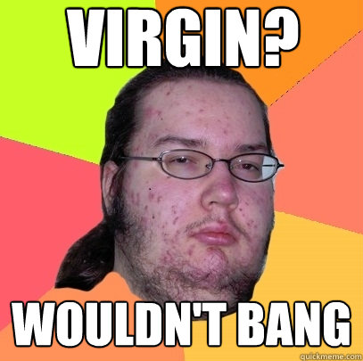 virgin? wouldn't bang  Butthurt Dweller