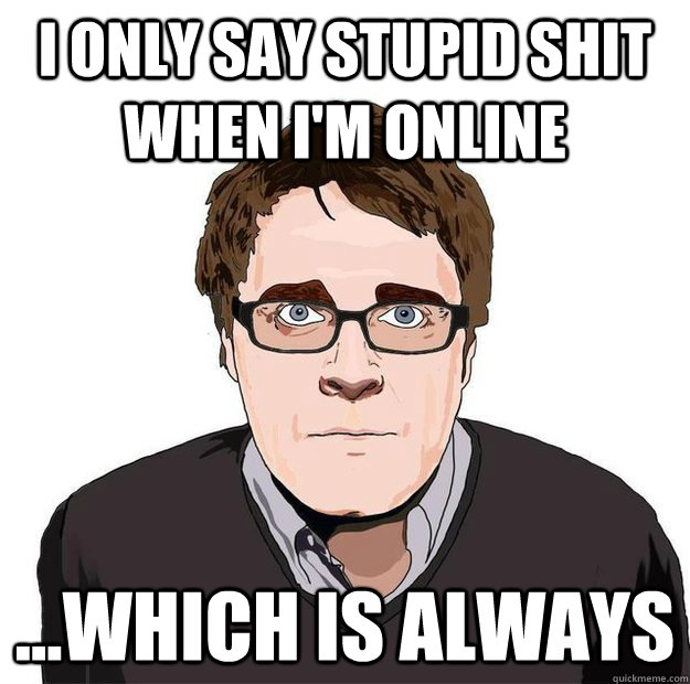 I only say stupid shit when I'm online ...which is always  Always Online Adam Orth