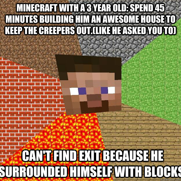 Minecraft with a 3 year old: Spend 45 minutes building him an awesome house to keep the creepers out.(like he asked you to)  Can't find exit because he surrounded himself with blocks.  Minecraft