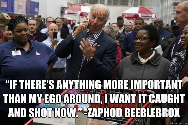  “If there's anything more important than my ego around, I want it caught and shot now.” -Zaphod Beeblebrox -  “If there's anything more important than my ego around, I want it caught and shot now.” -Zaphod Beeblebrox  Jokes with Joe Biden