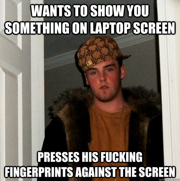 wants TO SHOW YOU SOMETHING ON LAPTOP SCREEN PRESSES HIS FUCKING FINGERPRINTS AGAINST THE SCREEN  Scumbag Steve