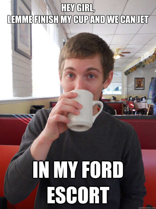 Hey girl, 
lemme finish my cup and we can jet in my ford escort - Hey girl, 
lemme finish my cup and we can jet in my ford escort  Michael Keese Meme 2