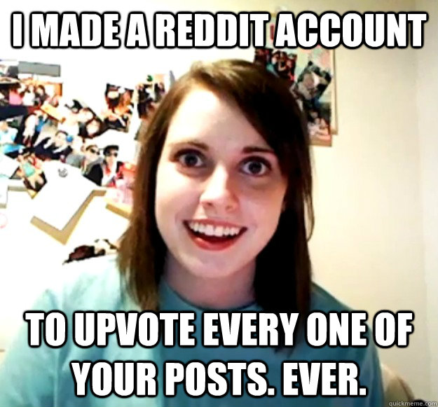 I made a Reddit account to upvote every one of your posts. Ever.  - I made a Reddit account to upvote every one of your posts. Ever.   Overly Attached Girlfriend