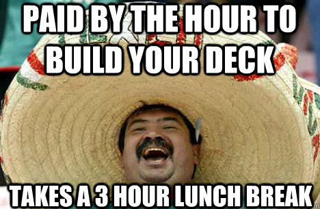 Paid by the hour to build your deck Takes a 3 hour lunch break  Merry mexican