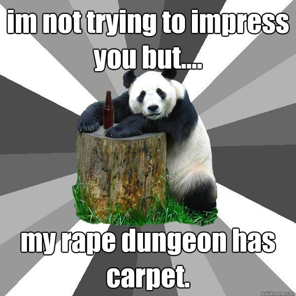 im not trying to impress you but....  my rape dungeon has carpet.   Pickup-Line Panda