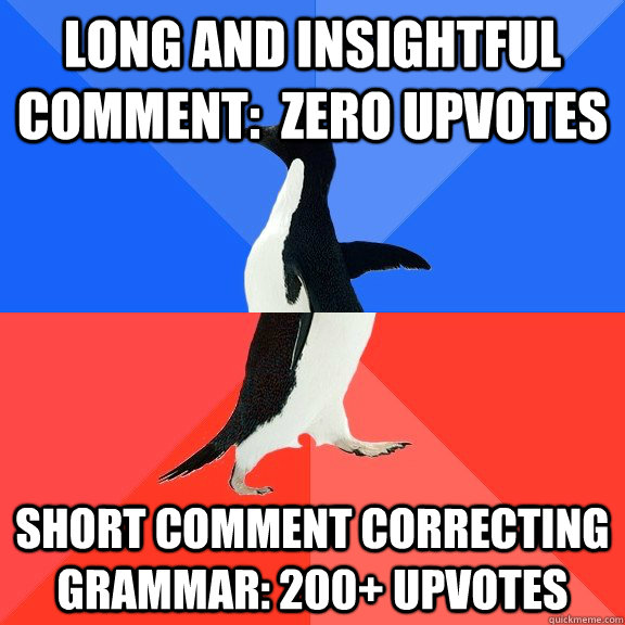 Long and insightful comment:  zero upvotes Short comment correcting grammar: 200+ upvotes  Socially Awkward Awesome Penguin