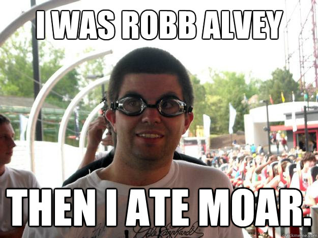 I was Robb Alvey then i ate moar.  Coaster Enthusiast