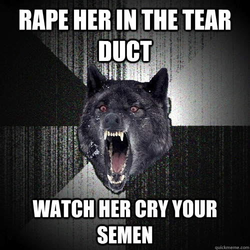 Rape her in the tear duct Watch her cry your semen  Insanity Wolf