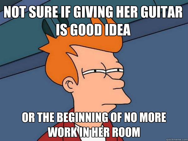 Not sure if giving her guitar
is good idea Or the beginning of no more
work in her room  Futurama Fry