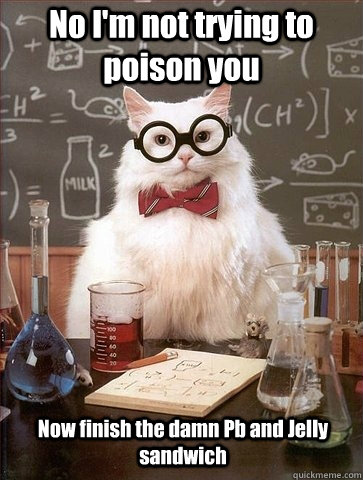 No I'm not trying to poison you Now finish the damn Pb and Jelly sandwich  Chemistry Cat