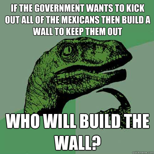 If the government wants to kick out all of the Mexicans then build a wall to keep them out Who will build the wall?  Philosoraptor