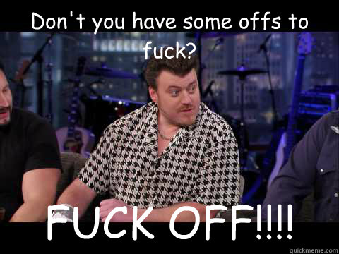 Don't you have some offs to fuck? FUCK OFF!!!!  Ricky Trailer Park Boys