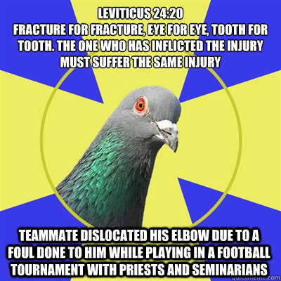 Leviticus 24:20
fracture for fracture, eye for eye, tooth for tooth. The one who has inflicted the injury must suffer the same injury TEAMMATE dislocated his elbow due to a foul done to him while playing in a football tournament with priests and seminaria  Religion Pigeon