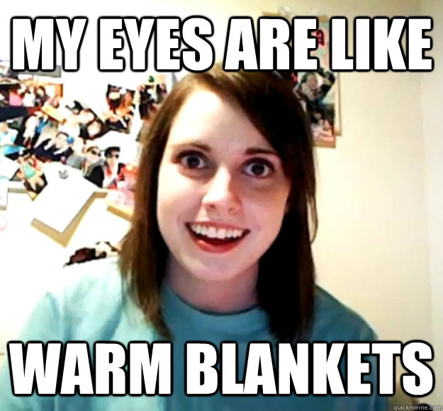 My eyes are like Warm blankets  Overly Attached Girlfriend