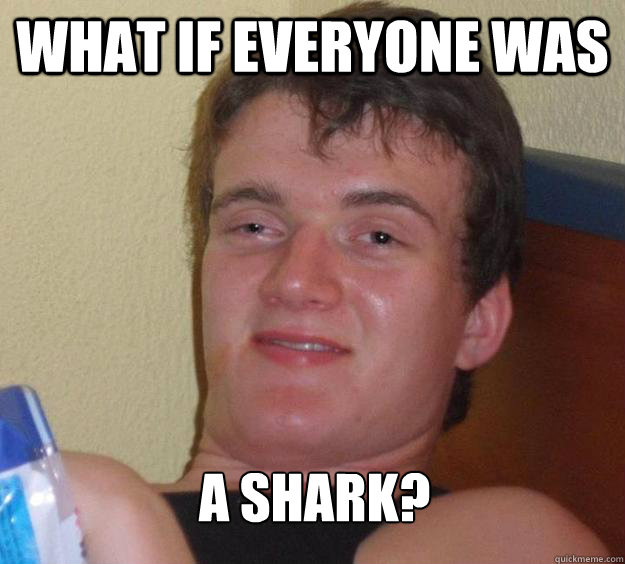 What if everyone was a shark?  10 Guy