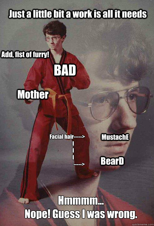 Add, fist of furry! Facial hair----->
            I
            I
            I
                        -----> MustachE BearD Just a little bit a work is all it needs BAD Mother Hmmmm...
Nope! Guess I was wrong. - Add, fist of furry! Facial hair----->
            I
            I
            I
                        -----> MustachE BearD Just a little bit a work is all it needs BAD Mother Hmmmm...
Nope! Guess I was wrong.  Karate Kyle