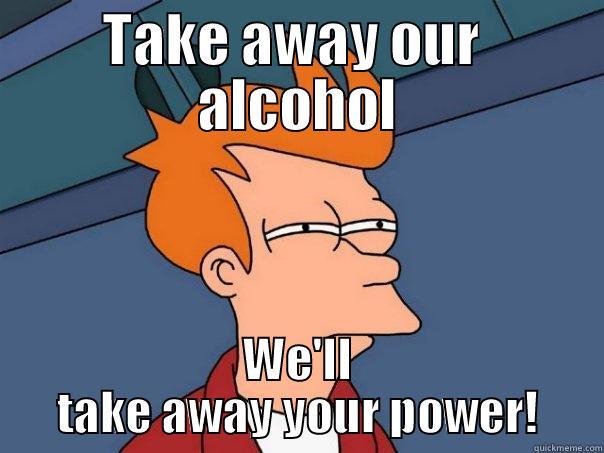 Take away our  alcohol - TAKE AWAY OUR  ALCOHOL WE'LL TAKE AWAY YOUR POWER! Futurama Fry