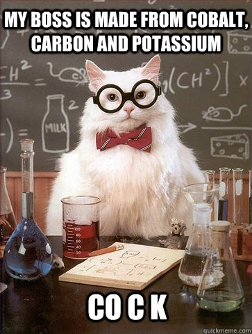 My boss is made from cobalt, carbon and potassium Co c k  - My boss is made from cobalt, carbon and potassium Co c k   Chemistry Cat