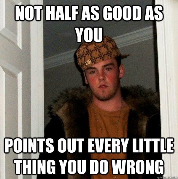 Not half as good as you Points out every little thing you do wrong  Scumbag Steve