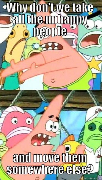 WHY DON'T WE TAKE ALL THE UNHAPPY PEOPLE AND MOVE THEM SOMEWHERE ELSE? Push it somewhere else Patrick