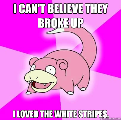 I can't believe they broke up I loved the white stripes.  Slowpoke