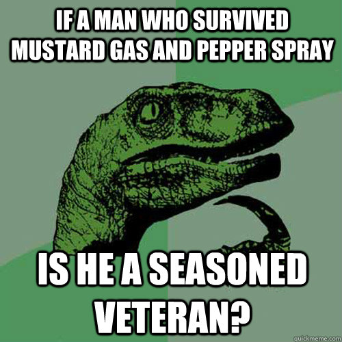 If a man who survived mustard gas and pepper spray Is he a seasoned veteran?  Philosoraptor