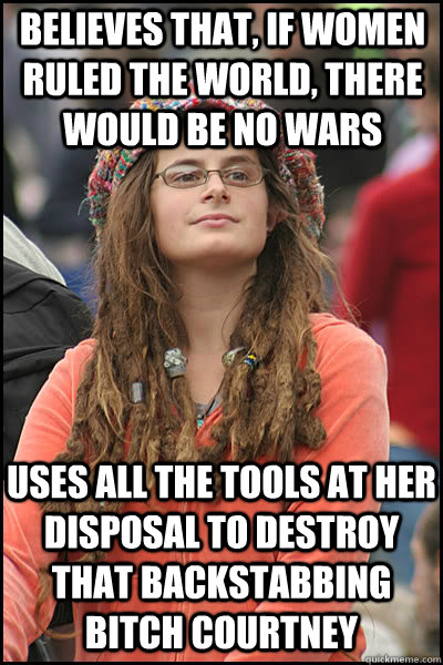 believes that, if women ruled the world, there would be no wars uses all the tools at her disposal to destroy that backstabbing bitch Courtney  College Liberal