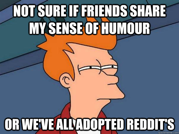 Not sure if friends share my sense of humour or we've all adopted reddit's  Futurama Fry