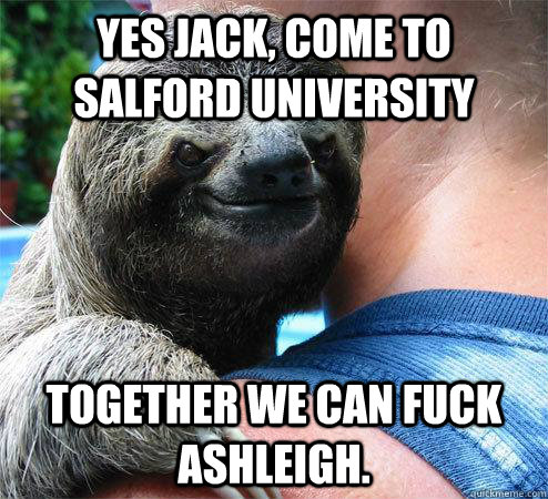 Yes Jack, come to salford university Together we can fuck Ashleigh.  Suspiciously Evil Sloth