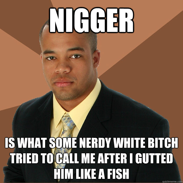 nigger IS WHAT SOME NERDY WHITE BITCH TRIED TO CALL ME AFTER I GUTTED HIM LIKE A FISH  Successful Black Man