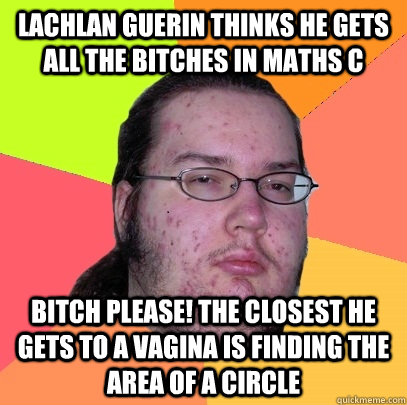 Lachlan Guerin Thinks he gets all the bitches in Maths C Bitch Please! The closest he gets to a vagina is finding the area of a circle  Butthurt Dweller