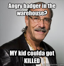 Angry badger in the warehouse? MY kid coulda got KILLED  